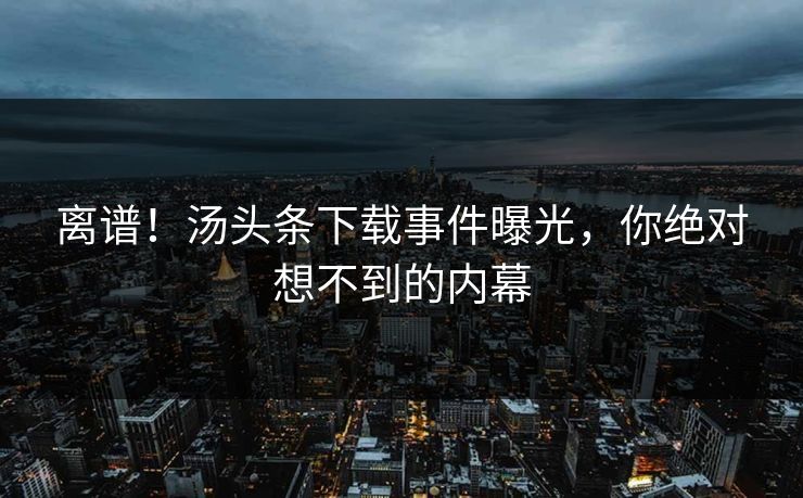 离谱！汤头条下载事件曝光，你绝对想不到的内幕
