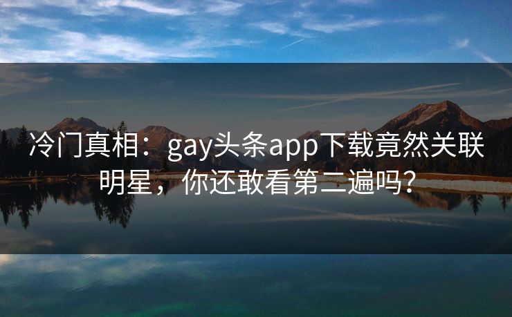 冷门真相：gay头条app下载竟然关联明星，你还敢看第二遍吗？