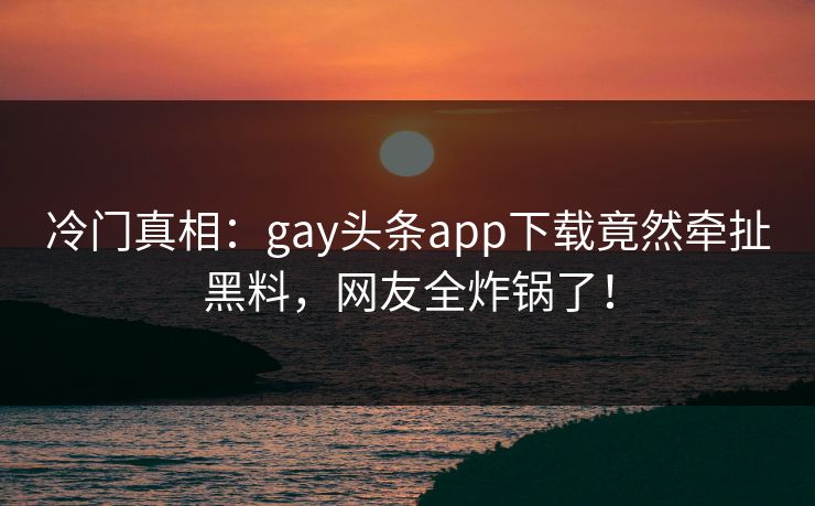 冷门真相：gay头条app下载竟然牵扯黑料，网友全炸锅了！