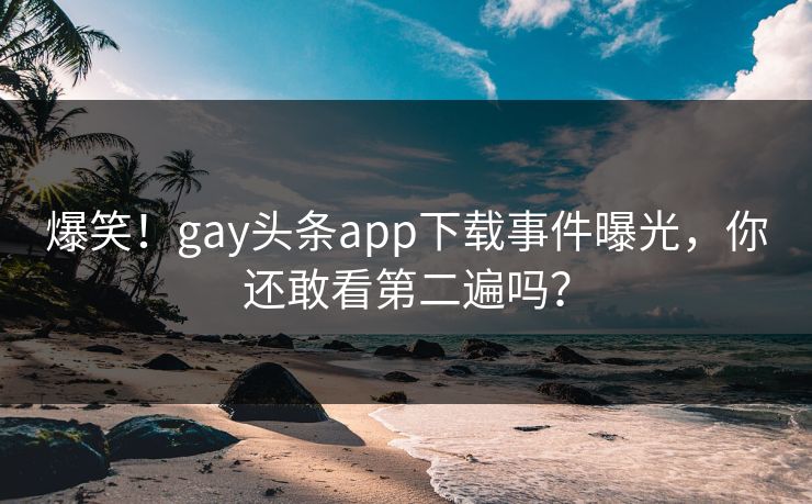 爆笑！gay头条app下载事件曝光，你还敢看第二遍吗？