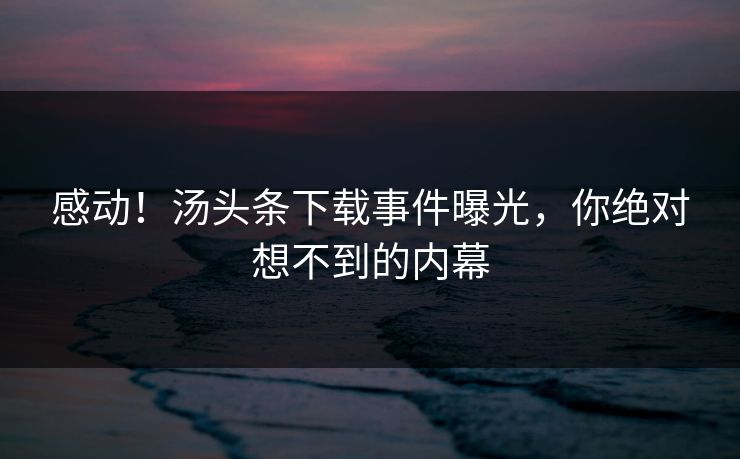 感动！汤头条下载事件曝光，你绝对想不到的内幕