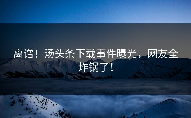 离谱！汤头条下载事件曝光，网友全炸锅了！