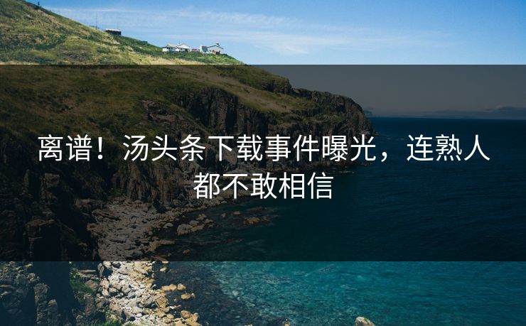 离谱！汤头条下载事件曝光，连熟人都不敢相信