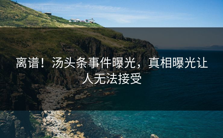 离谱！汤头条事件曝光，真相曝光让人无法接受