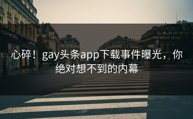 心碎！gay头条app下载事件曝光，你绝对想不到的内幕