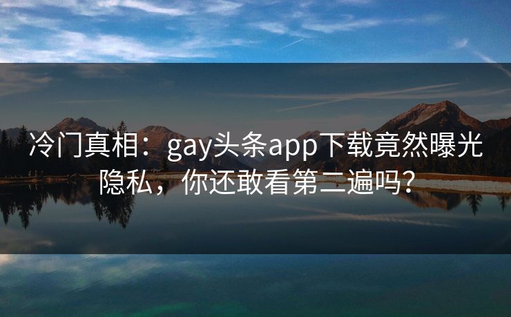 冷门真相：gay头条app下载竟然曝光隐私，你还敢看第二遍吗？
