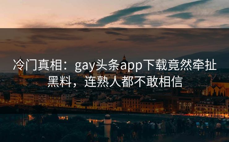 冷门真相：gay头条app下载竟然牵扯黑料，连熟人都不敢相信