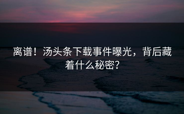 离谱！汤头条下载事件曝光，背后藏着什么秘密？