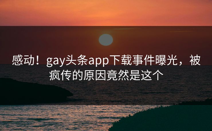 感动！gay头条app下载事件曝光，被疯传的原因竟然是这个