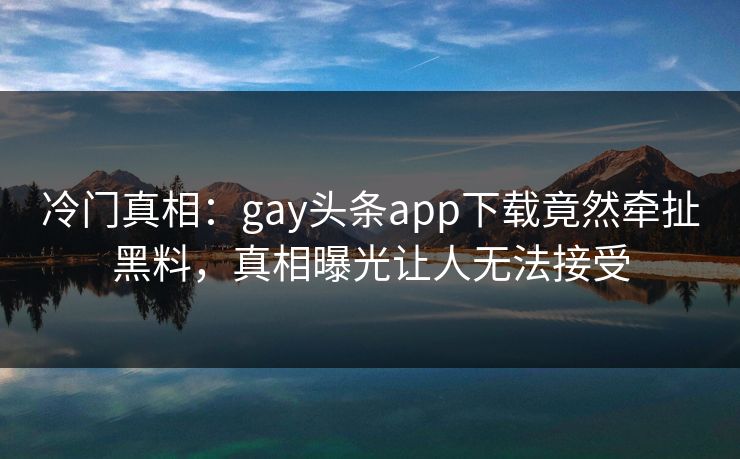 冷门真相：gay头条app下载竟然牵扯黑料，真相曝光让人无法接受