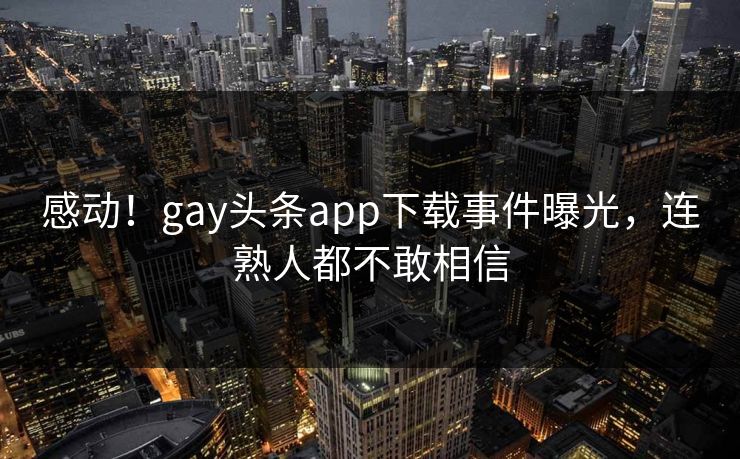 感动！gay头条app下载事件曝光，连熟人都不敢相信