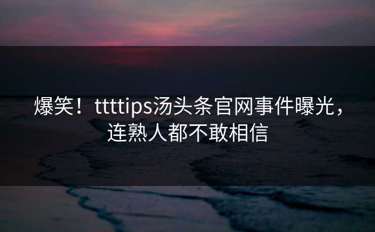 爆笑！ttttips汤头条官网事件曝光，连熟人都不敢相信