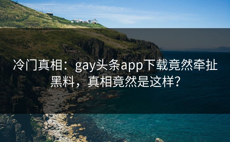 冷门真相：gay头条app下载竟然牵扯黑料，真相竟然是这样？