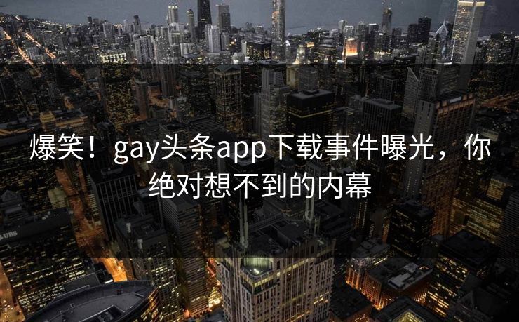 爆笑！gay头条app下载事件曝光，你绝对想不到的内幕