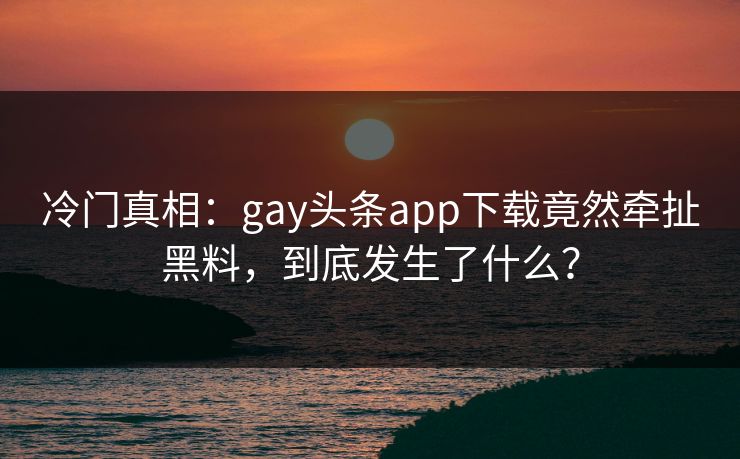 冷门真相：gay头条app下载竟然牵扯黑料，到底发生了什么？