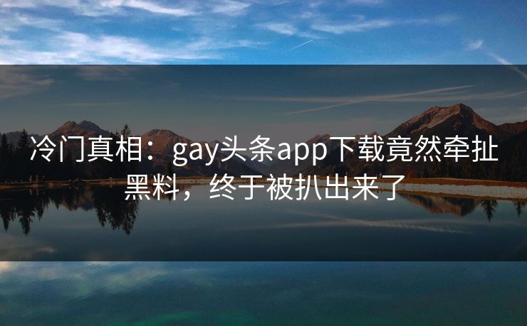 冷门真相：gay头条app下载竟然牵扯黑料，终于被扒出来了