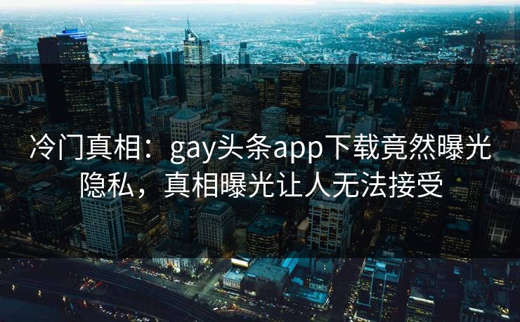 冷门真相：gay头条app下载竟然曝光隐私，真相曝光让人无法接受