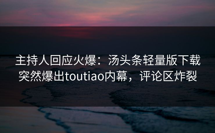 主持人回应火爆：汤头条轻量版下载突然爆出toutiao内幕，评论区炸裂