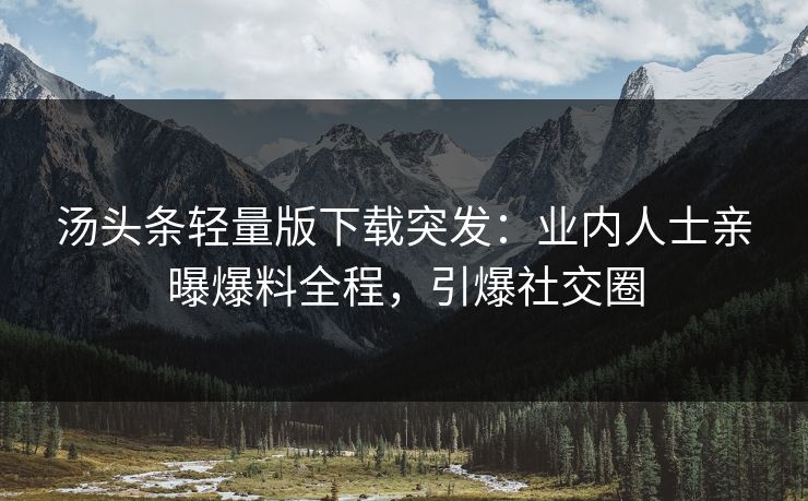 汤头条轻量版下载突发：业内人士亲曝爆料全程，引爆社交圈