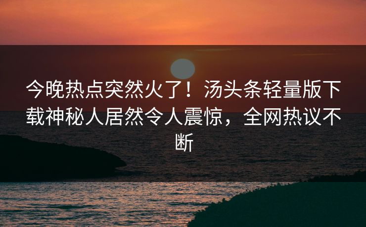 今晚热点突然火了！汤头条轻量版下载神秘人居然令人震惊，全网热议不断