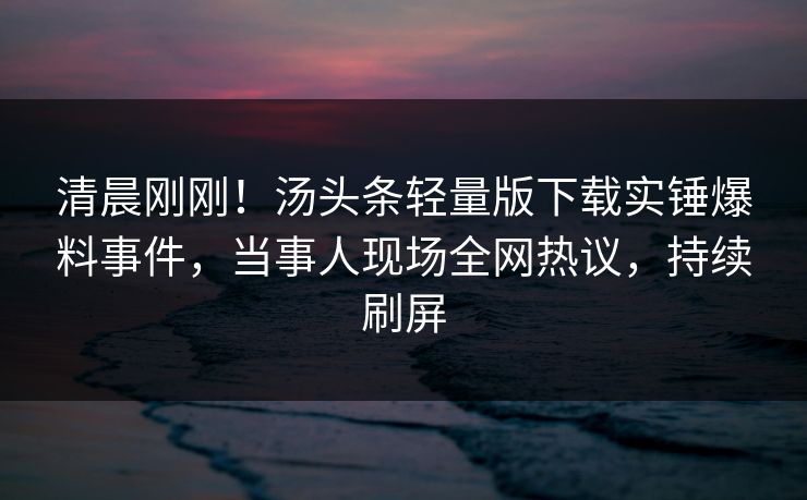清晨刚刚！汤头条轻量版下载实锤爆料事件，当事人现场全网热议，持续刷屏