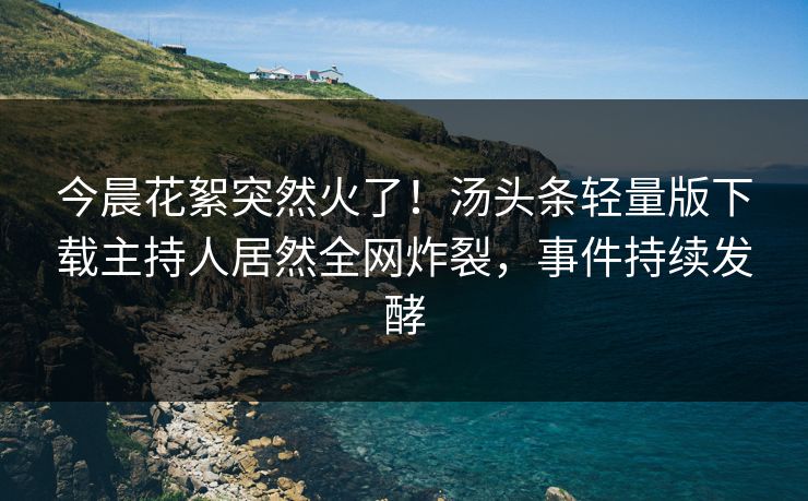今晨花絮突然火了！汤头条轻量版下载主持人居然全网炸裂，事件持续发酵