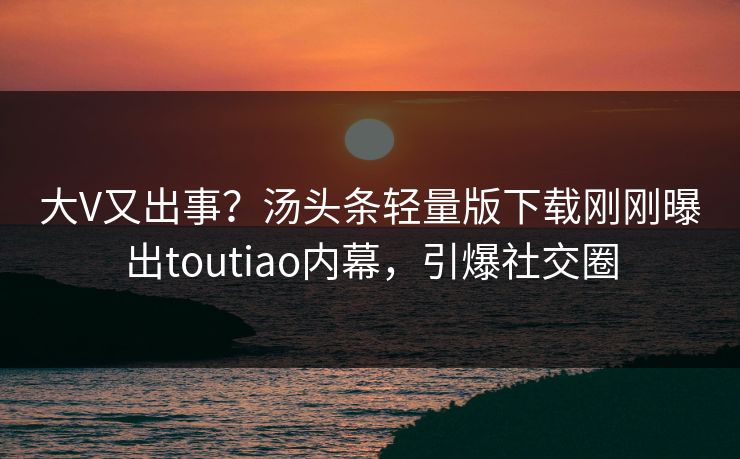大V又出事？汤头条轻量版下载刚刚曝出toutiao内幕，引爆社交圈