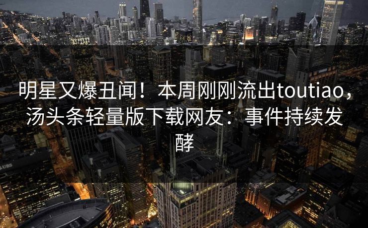 明星又爆丑闻！本周刚刚流出toutiao，汤头条轻量版下载网友：事件持续发酵