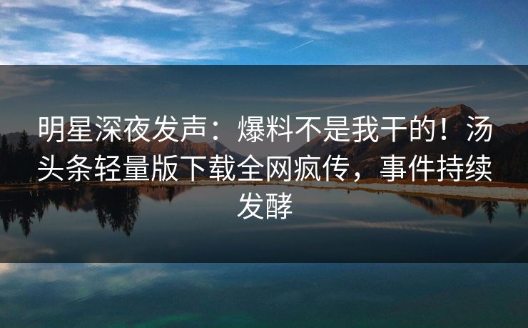 明星深夜发声：爆料不是我干的！汤头条轻量版下载全网疯传，事件持续发酵