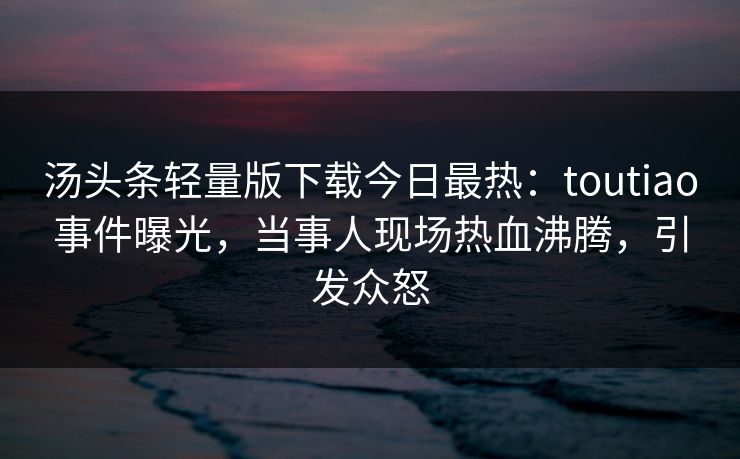 汤头条轻量版下载今日最热：toutiao事件曝光，当事人现场热血沸腾，引发众怒