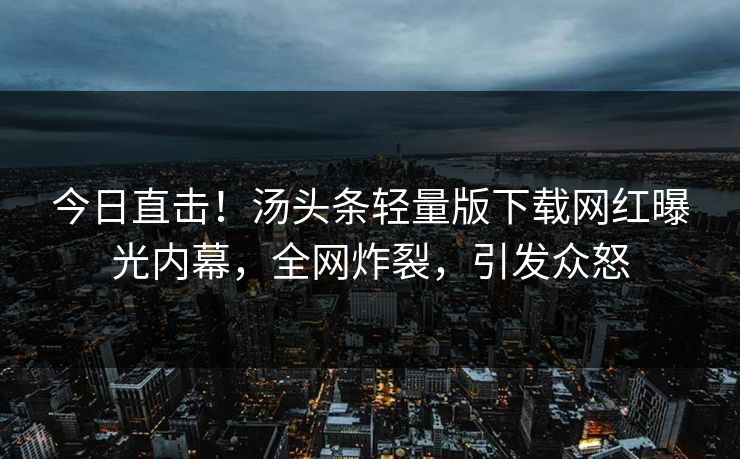 今日直击！汤头条轻量版下载网红曝光内幕，全网炸裂，引发众怒