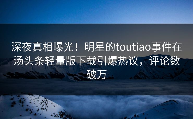 深夜真相曝光！明星的toutiao事件在汤头条轻量版下载引爆热议，评论数破万