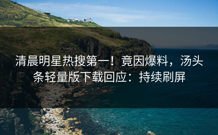 清晨明星热搜第一！竟因爆料，汤头条轻量版下载回应：持续刷屏