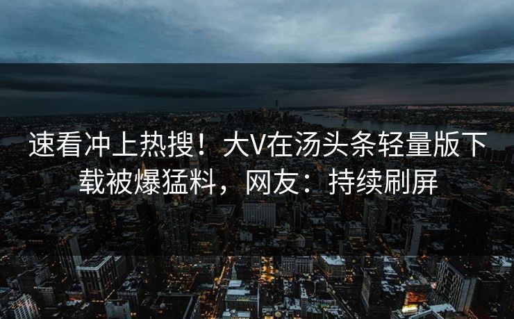 速看冲上热搜！大V在汤头条轻量版下载被爆猛料，网友：持续刷屏