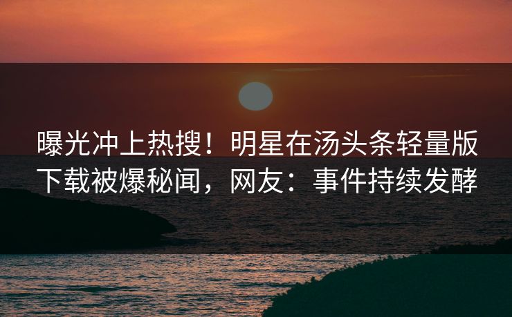 曝光冲上热搜！明星在汤头条轻量版下载被爆秘闻，网友：事件持续发酵