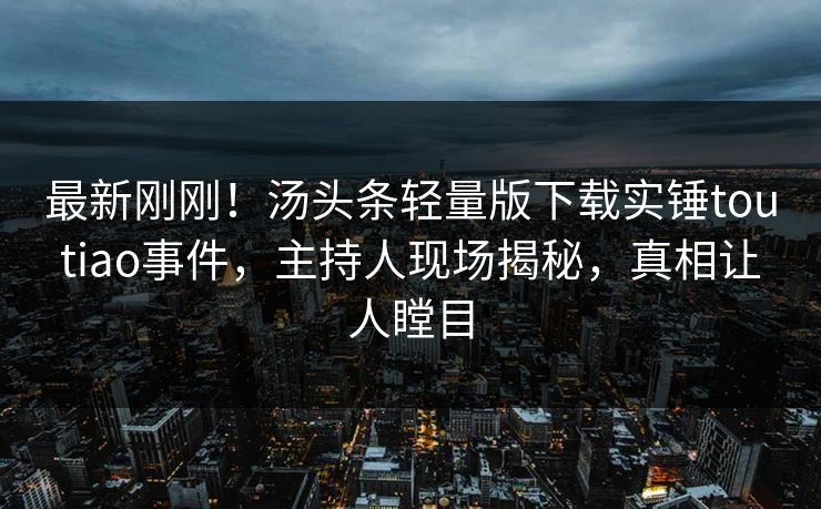 最新刚刚！汤头条轻量版下载实锤toutiao事件，主持人现场揭秘，真相让人瞠目
