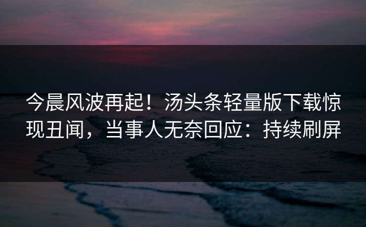 今晨风波再起！汤头条轻量版下载惊现丑闻，当事人无奈回应：持续刷屏