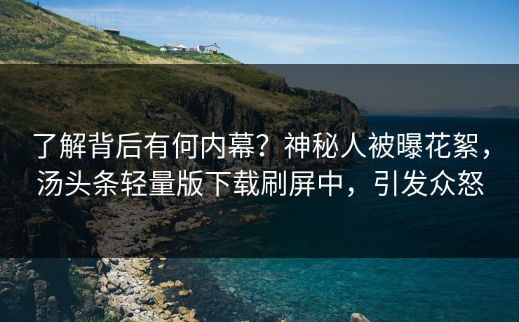 了解背后有何内幕？神秘人被曝花絮，汤头条轻量版下载刷屏中，引发众怒
