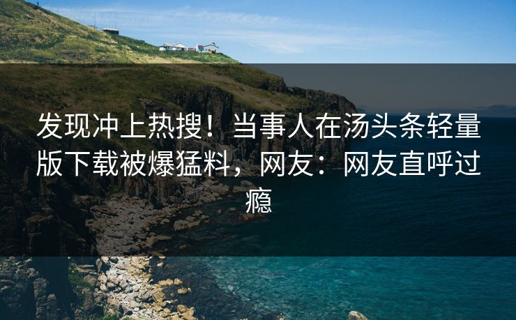 发现冲上热搜！当事人在汤头条轻量版下载被爆猛料，网友：网友直呼过瘾