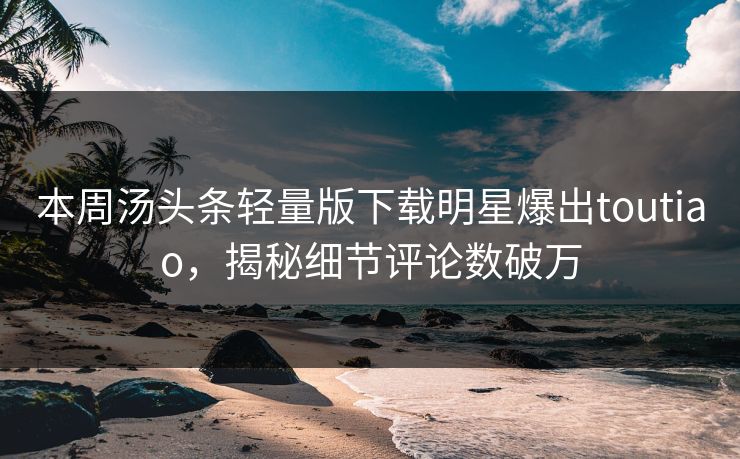 本周汤头条轻量版下载明星爆出toutiao，揭秘细节评论数破万