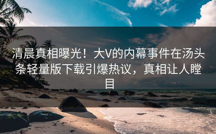 清晨真相曝光！大V的内幕事件在汤头条轻量版下载引爆热议，真相让人瞠目