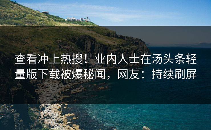 查看冲上热搜！业内人士在汤头条轻量版下载被爆秘闻，网友：持续刷屏