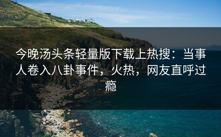 今晚汤头条轻量版下载上热搜：当事人卷入八卦事件，火热，网友直呼过瘾