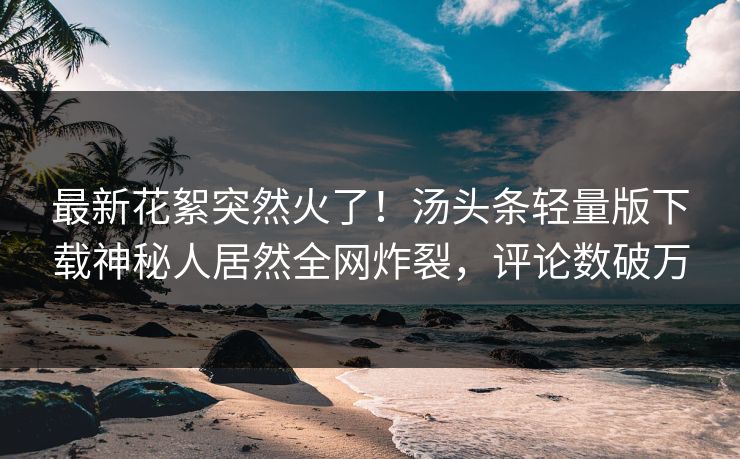最新花絮突然火了！汤头条轻量版下载神秘人居然全网炸裂，评论数破万