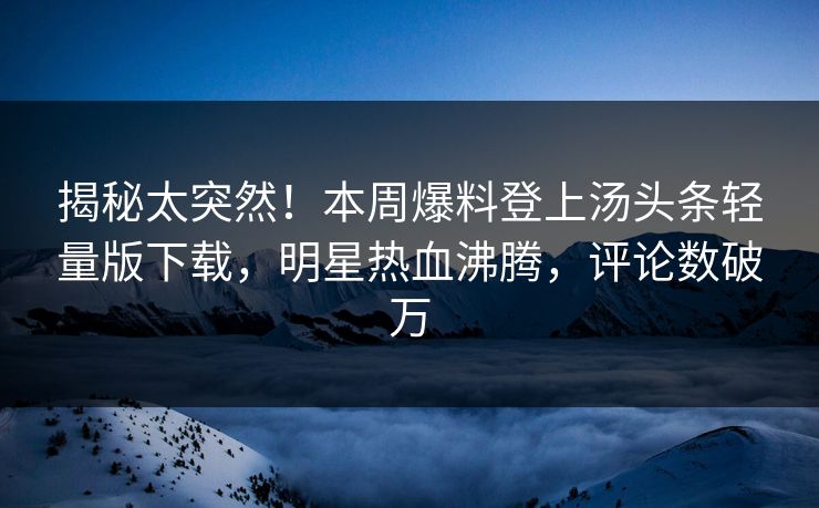 揭秘太突然！本周爆料登上汤头条轻量版下载，明星热血沸腾，评论数破万