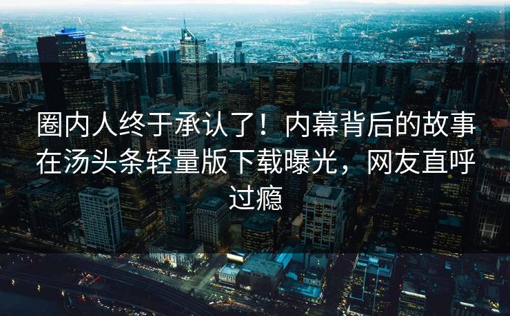 圈内人终于承认了！内幕背后的故事在汤头条轻量版下载曝光，网友直呼过瘾
