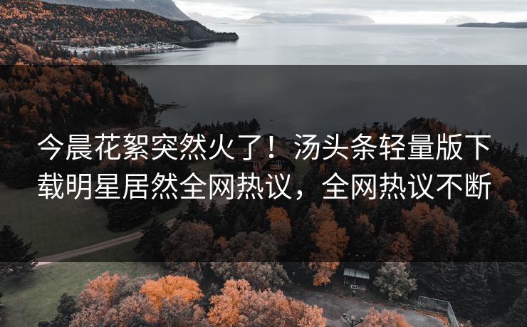 今晨花絮突然火了！汤头条轻量版下载明星居然全网热议，全网热议不断