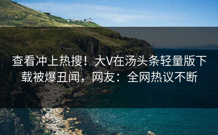 查看冲上热搜！大V在汤头条轻量版下载被爆丑闻，网友：全网热议不断