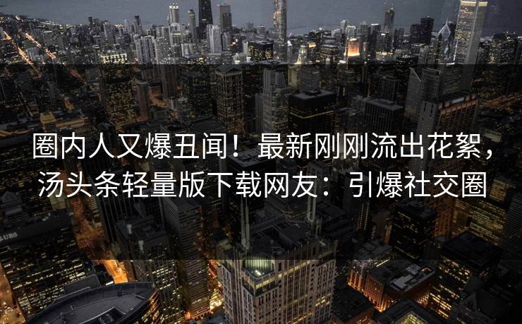 圈内人又爆丑闻!最新刚刚流出花絮,汤头条轻量版下载网友:引爆社交圈 圈内人又爆丑闻!最新刚刚流出花絮,汤头条轻量版下载网友:引爆社交圈