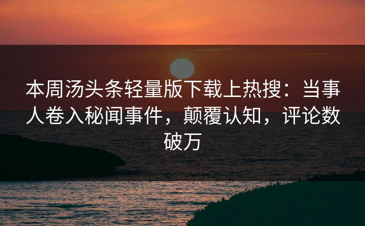 本周汤头条轻量版下载上热搜：当事人卷入秘闻事件，颠覆认知，评论数破万